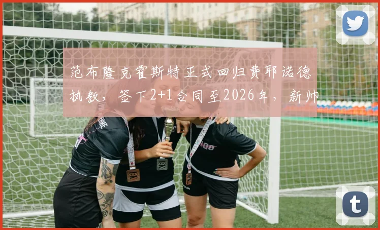 范布隆克霍斯特正式回归费耶诺德执教，签下2+1合同至2026年，新帅上任目标与前景解读