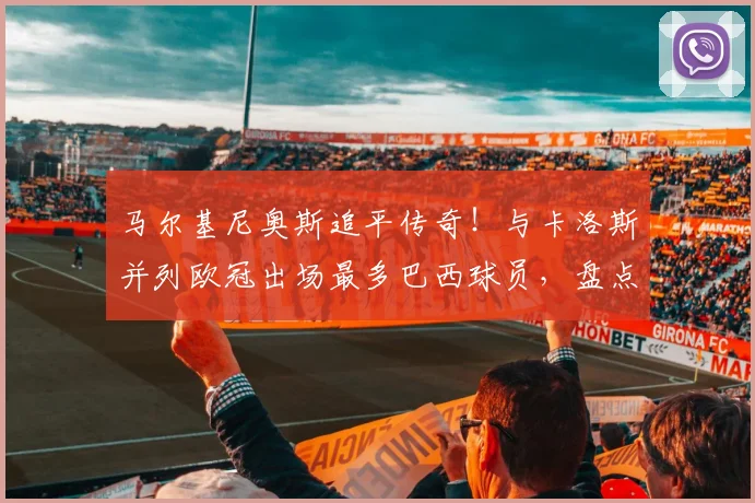 马尔基尼奥斯追平传奇！与卡洛斯并列欧冠出场最多巴西球员，盘点其关键生涯时刻