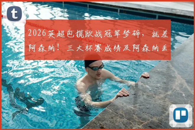 2026英超包揽欧战冠军梦碎,就差阿森纳!三大杯赛成绩及阿森纳丢冠原因深度解析