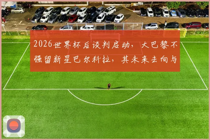 2026世界杯后谈判启动,大巴黎不强留新星巴尔科拉,其未来去向与续约进展深度追踪