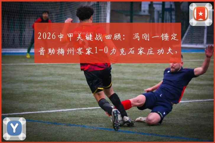 2026中甲关键战回顾：冯刚一锤定音助梅州客家1-0力克石家庄功夫，附全场分析及积分影响解读