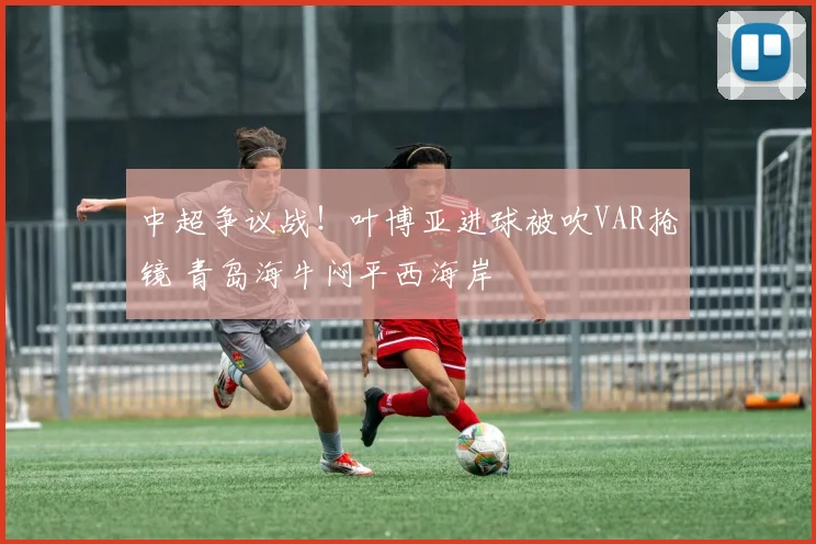 中超争议战!叶博亚进球被吹VAR抢镜 青岛海牛闷平西海岸