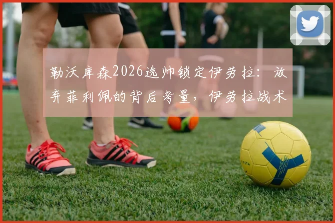 勒沃库森2026选帅锁定伊劳拉：放弃菲利佩的背后考量，伊劳拉战术解析与药厂前景展望