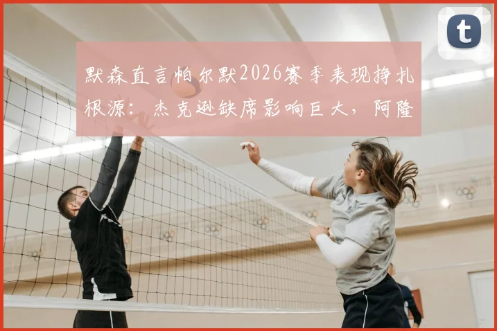 默森直言帕尔默2026赛季表现挣扎根源:杰克逊缺席影响巨大,阿隆索应考虑夏季召回方案