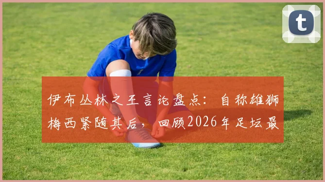 伊布丛林之王言论盘点：自称雄狮梅西紧随其后，回顾2026年足坛最强自信排名