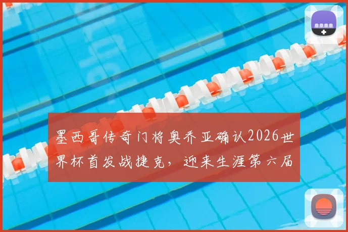 墨西哥传奇门将奥乔亚确认2026世界杯首发战捷克,迎来生涯第六届世界杯的最后一舞