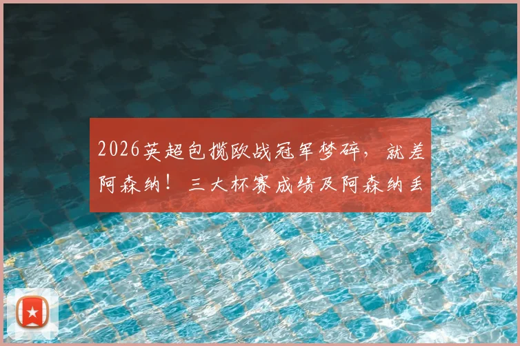 2026英超包揽欧战冠军梦碎，就差阿森纳！三大杯赛成绩及阿森纳丢冠原因深度解析
