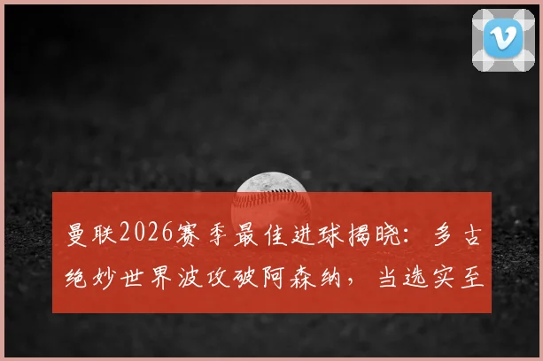 曼联2026赛季最佳进球揭晓：多古绝妙世界波攻破阿森纳，当选实至名归？附进球视频及评选分析