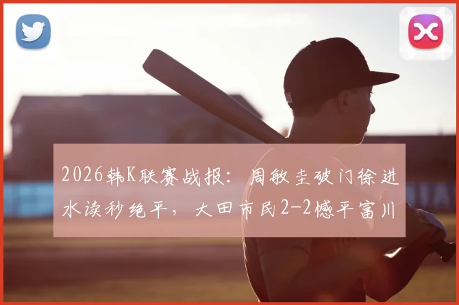 2026韩K联赛战报：周敏圭破门徐进水读秒绝平，大田市民2-2憾平富川FC，附最新积分榜解析