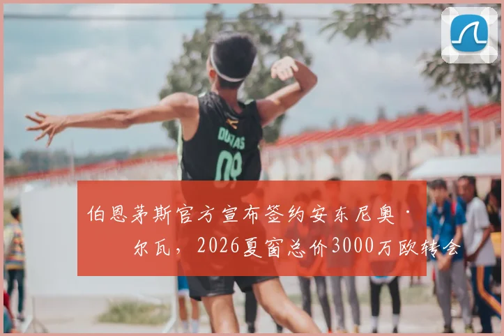 伯恩茅斯官方宣布签约安东尼奥·席尔瓦，2026夏窗总价3000万欧转会详情与球员分析